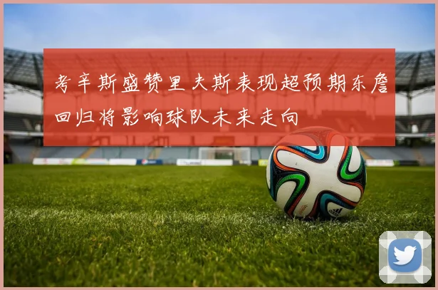 考辛斯盛赞里夫斯表现超预期东詹回归将影响球队未来走向